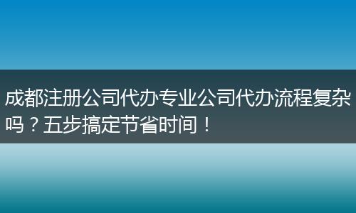 成都注册公司代办专业公司代办流程复杂吗?五步搞定节省时间!