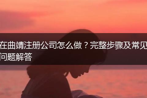 在曲靖注册公司怎么做?完整步骤及常见问题解答