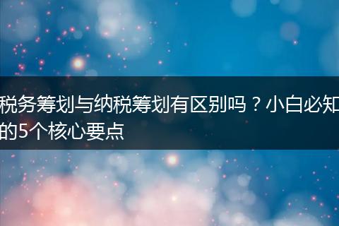 税务筹划与纳税筹划有区别吗？小白必知的5个核心要点