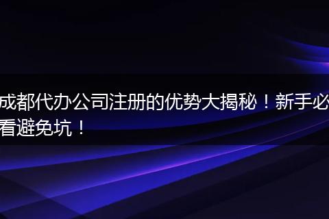 成都代办公司注册的优势大揭秘！新手必看避免坑！