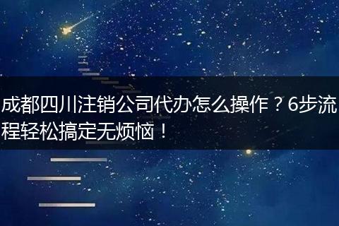 成都四川注销公司代办怎么操作?6步流程轻松搞定无烦恼!