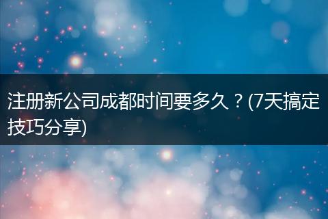 注册新公司成都时间要多久?(7天搞定技巧分享)