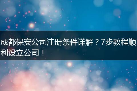 成都保安公司注册条件详解?7步教程顺利设立公司!