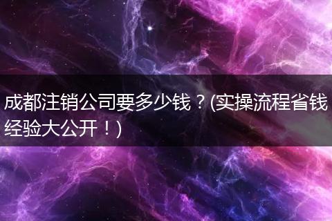 成都注销公司要多少钱?(实操流程省钱经验大公开!)