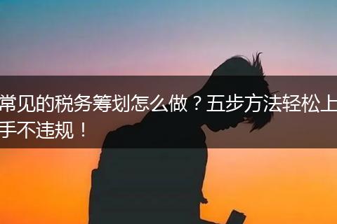 常见的税务筹划怎么做?五步方法轻松上手不违规!