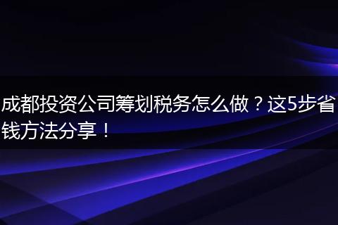 成都投资公司筹划税务怎么做?这5步省钱方法分享!