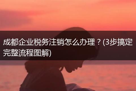 成都企业税务注销怎么办理?(3步搞定完整流程图解)