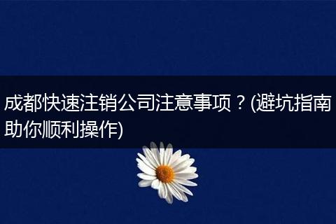 成都快速注销公司注意事项？(避坑指南助你顺利操作)