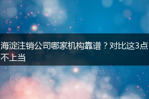 海淀注销公司哪家机构靠谱?对比这3点不上当
