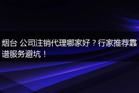 烟台 公司注销代理哪家好?行家推荐靠谱服务避坑!
