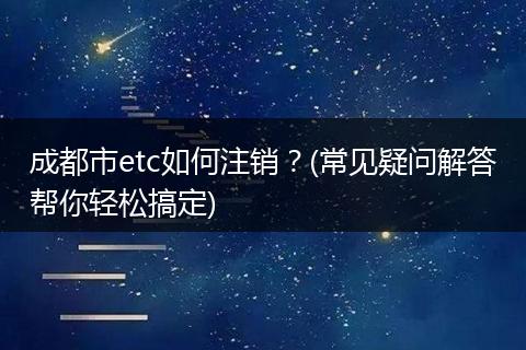 成都市etc如何注销?(常见疑问解答帮你轻松搞定)