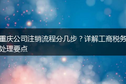 重庆公司注销流程分几步?详解工商税务处理要点