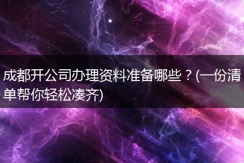 成都开公司办理资料准备哪些?(一份清单帮你轻松凑齐)