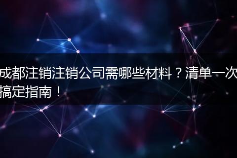 成都注销注销公司需哪些材料?清单一次搞定指南!