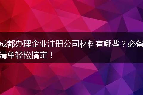 成都办理企业注册公司材料有哪些?必备清单轻松搞定!