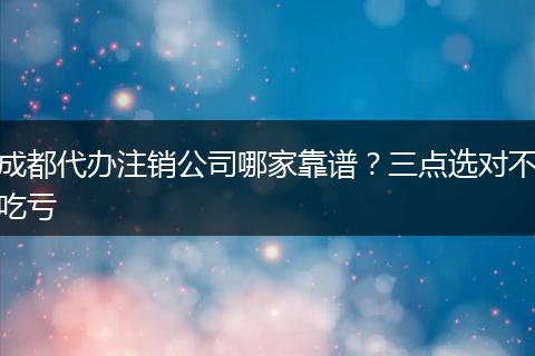 成都代办注销公司哪家靠谱?三点选对不吃亏
