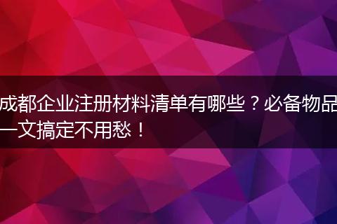 成都企业注册材料清单有哪些?必备物品一文搞定不用愁!