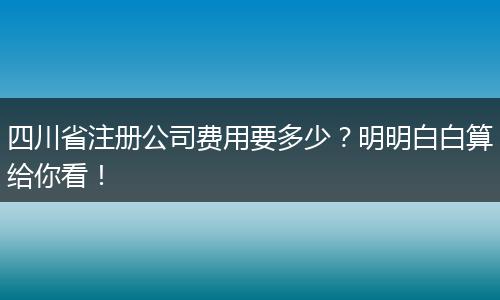四川省注册公司费用要多少?明明白白算给你看!