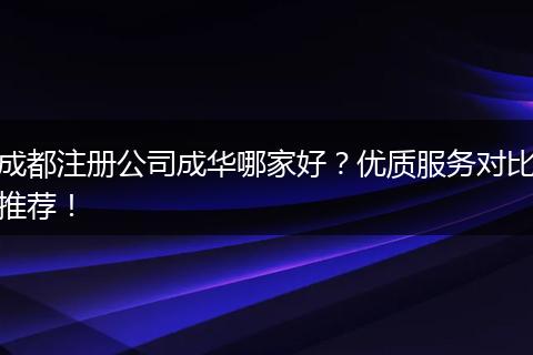 成都注册公司成华哪家好？优质服务对比推荐！