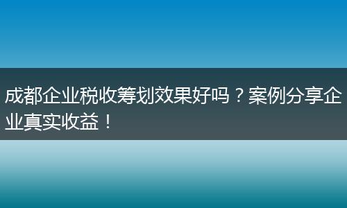 成都企业税收筹划效果好吗?案例分享企业真实收益!