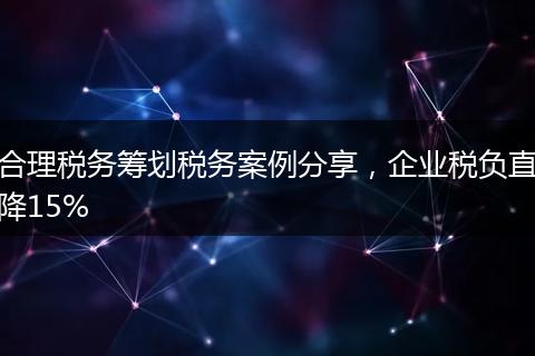 合理税务筹划税务案例分享,企业税负直降15%