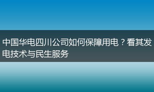 中国华电四川公司如何保障用电?看其发电技术与民生服务