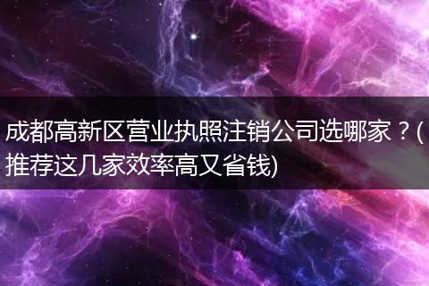 成都高新区营业执照注销公司选哪家?(推荐这几家效率高又省钱)