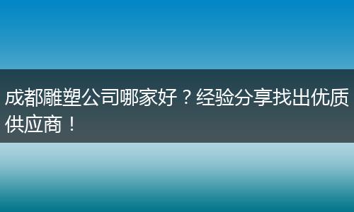 成都雕塑公司哪家好?经验分享找出优质供应商!