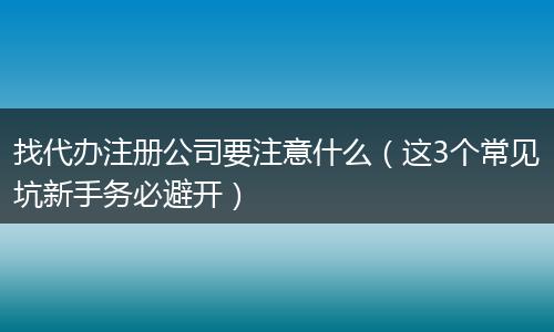 找代办注册公司要注意什么(这3个常见坑新手务必避开)