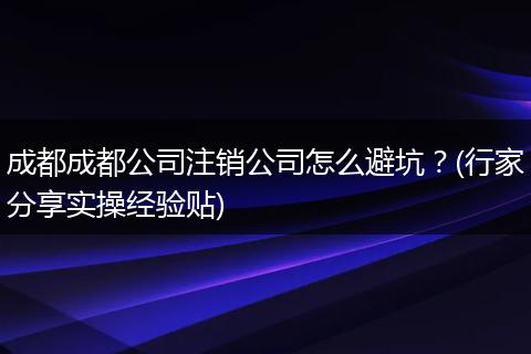 成都成都公司注销公司怎么避坑?(行家分享实操经验贴)