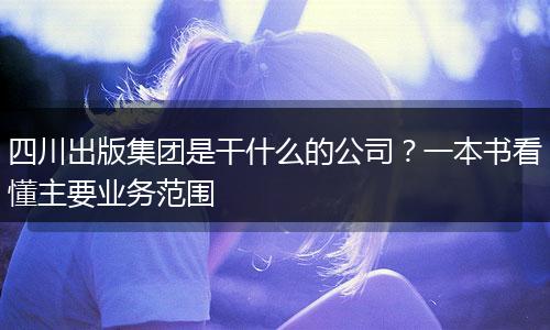 四川出版集团是干什么的公司?一本书看懂主要业务范围