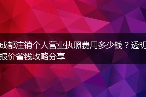 成都注销个人营业执照费用多少钱？透明报价省钱攻略分享