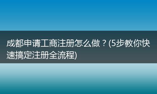 成都申请工商注册怎么做?(5步教你快速搞定注册全流程)