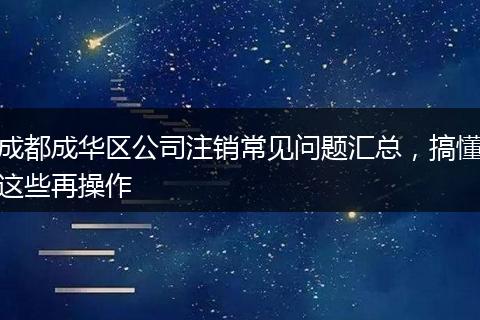 成都成华区公司注销常见问题汇总,搞懂这些再操作