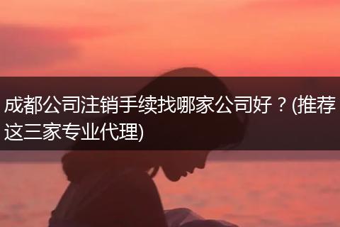 成都公司注销手续找哪家公司好?(推荐这三家专业代理)