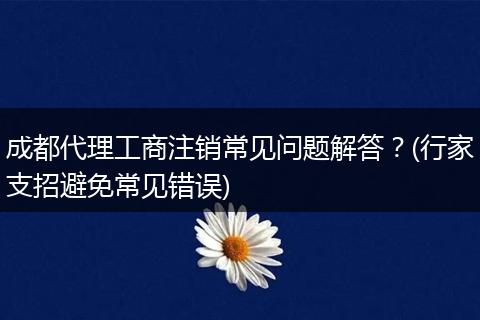 成都代理工商注销常见问题解答？(行家支招避免常见错误)