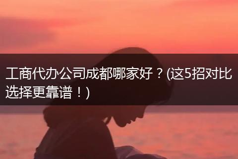 工商代办公司成都哪家好?(这5招对比选择更靠谱!)