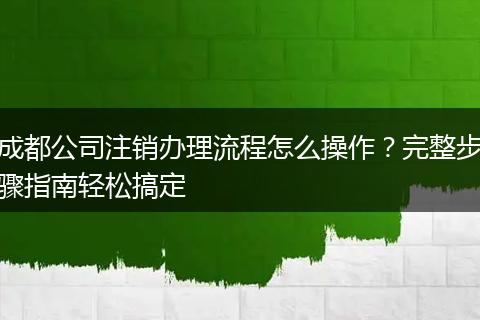 成都公司注销办理流程怎么操作？完整步骤指南轻松搞定