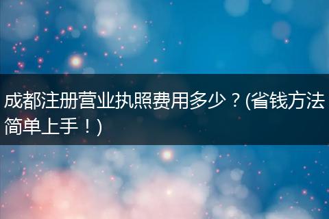 成都注册营业执照费用多少？(省钱方法简单上手！)