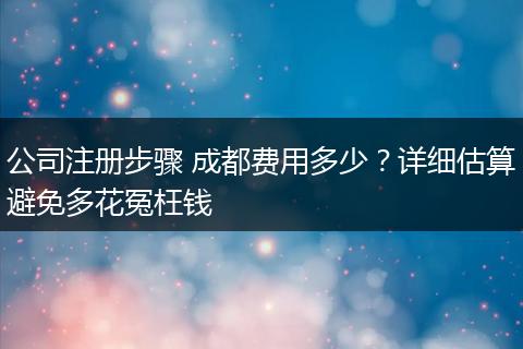 公司注册步骤 成都费用多少?详细估算避免多花冤枉钱