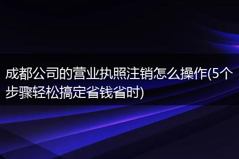 成都公司的营业执照注销怎么操作(5个步骤轻松搞定省钱省时)