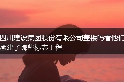四川建设集团股份有限公司盖楼吗看他们承建了哪些标志工程