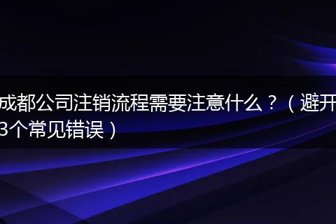 成都公司注销流程需要注意什么？（避开3个常见错误）