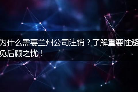 为什么需要兰州公司注销?了解重要性避免后顾之忧!