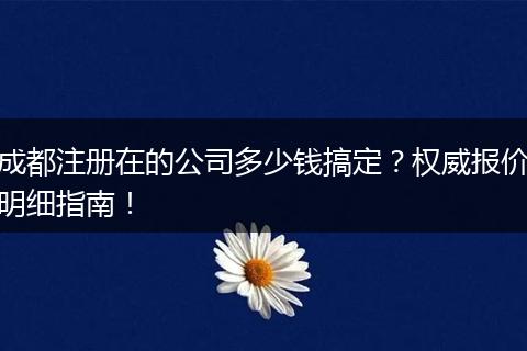成都注册在的公司多少钱搞定?权威报价明细指南!