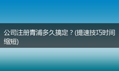 公司注册青浦多久搞定?(提速技巧时间缩短)