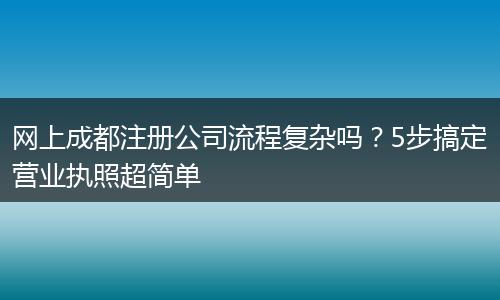 网上成都注册公司流程复杂吗？5步搞定营业执照超简单
