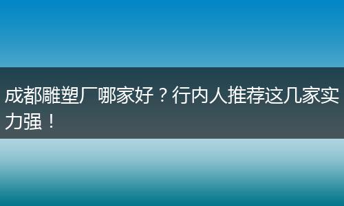 成都雕塑厂哪家好?行内人推荐这几家实力强!