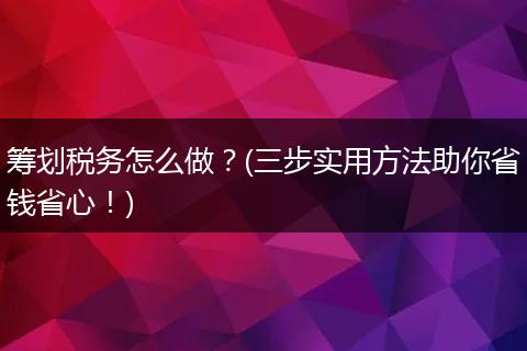 筹划税务怎么做?(三步实用方法助你省钱省心!)