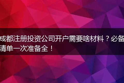 成都注册投资公司开户需要啥材料？必备清单一次准备全！